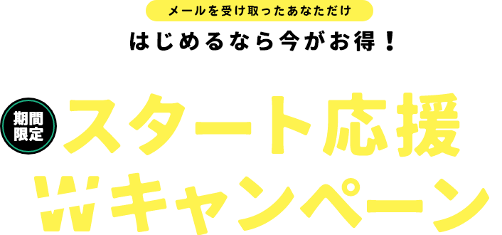 メールを受け取ったあなただけ はじめるなら今がお得！【期間限定】スタート応援Wキャンペーン